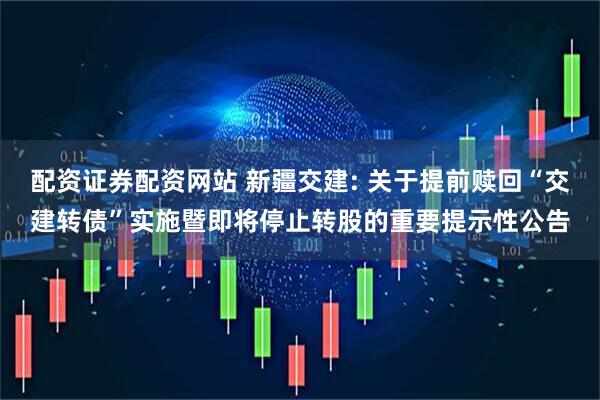 配资证券配资网站 新疆交建: 关于提前赎回“交建转债”实施暨即将停止转股的重要提示性公告