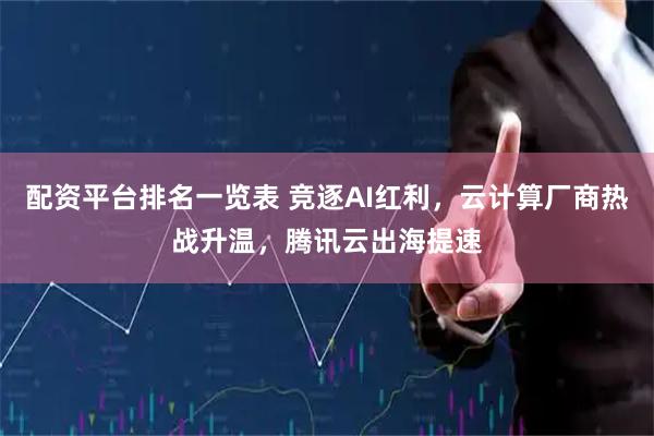 配资平台排名一览表 竞逐AI红利，云计算厂商热战升温，腾讯云出海提速