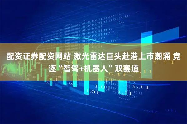 配资证券配资网站 激光雷达巨头赴港上市潮涌 竞逐“智驾+机器人”双赛道