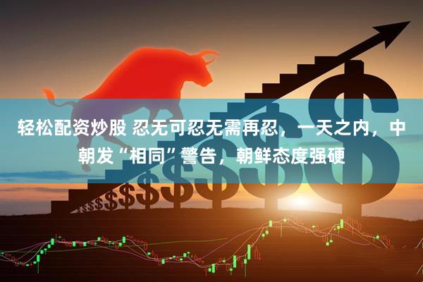 轻松配资炒股 忍无可忍无需再忍，一天之内，中朝发“相同”警告，朝鲜态度强硬