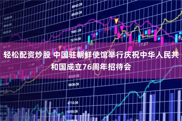 轻松配资炒股 中国驻朝鲜使馆举行庆祝中华人民共和国成立76周年招待会