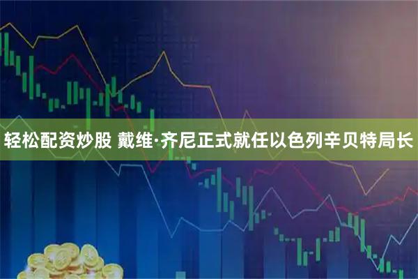 轻松配资炒股 戴维·齐尼正式就任以色列辛贝特局长