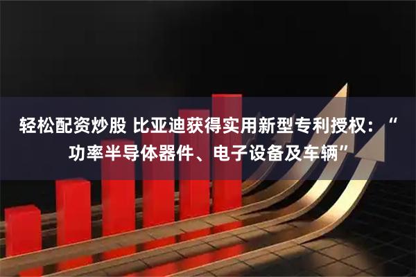 轻松配资炒股 比亚迪获得实用新型专利授权：“功率半导体器件、电子设备及车辆”