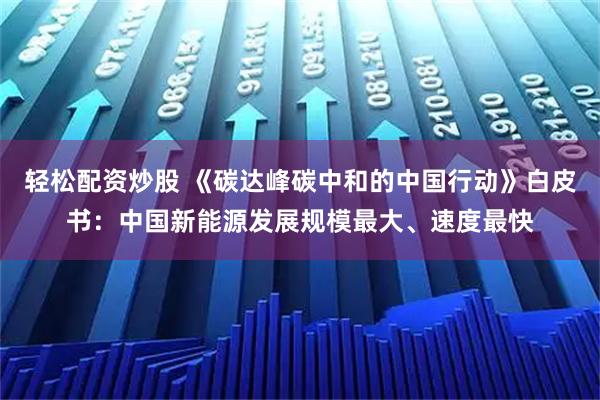 轻松配资炒股 《碳达峰碳中和的中国行动》白皮书：中国新能源发展规模最大、速度最快