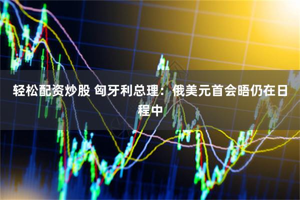 轻松配资炒股 匈牙利总理：俄美元首会晤仍在日程中