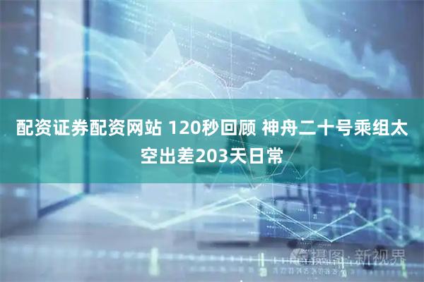 配资证券配资网站 120秒回顾 神舟二十号乘组太空出差203天日常