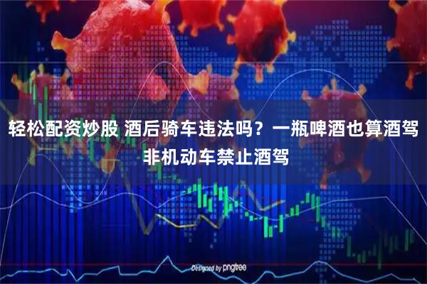轻松配资炒股 酒后骑车违法吗？一瓶啤酒也算酒驾 非机动车禁止酒驾