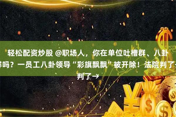 轻松配资炒股 @职场人，你在单位吐槽群、八卦群吗？一员工八卦领导“彩旗飘飘”被开除！法院判了→