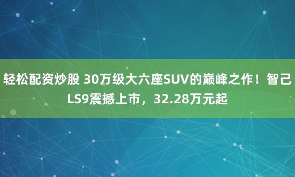 轻松配资炒股 30万级大六座SUV的巅峰之作！智己LS9震撼上市，32.28万元起