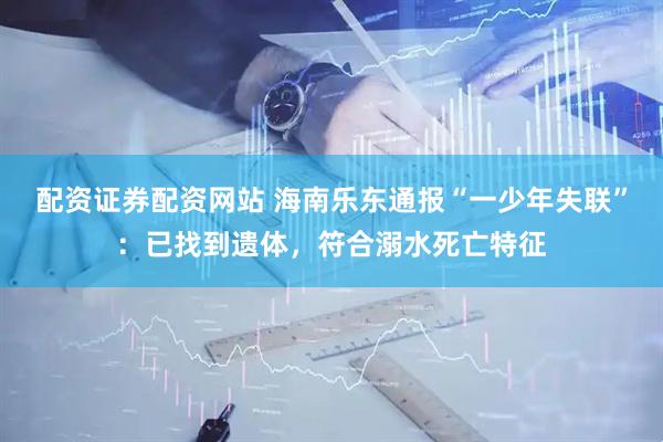 配资证券配资网站 海南乐东通报“一少年失联”：已找到遗体，符合溺水死亡特征
