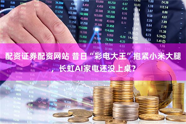 配资证券配资网站 昔日“彩电大王”抱紧小米大腿，长虹AI家电还没上桌？