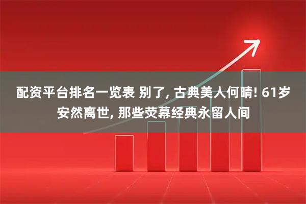 配资平台排名一览表 别了, 古典美人何晴! 61岁安然离世, 那些荧幕经典永留人间