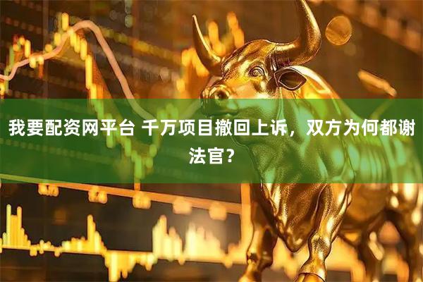 我要配资网平台 千万项目撤回上诉，双方为何都谢法官？