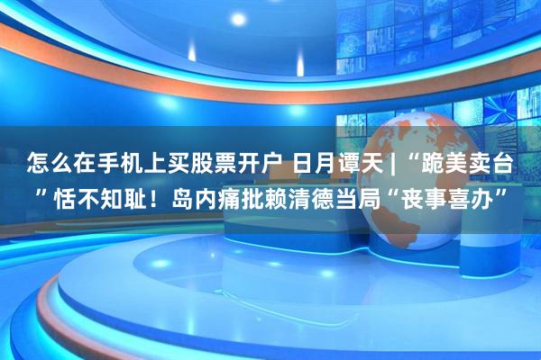 怎么在手机上买股票开户 日月谭天 | “跪美卖台”恬不知耻！岛内痛批赖清德当局“丧事喜办”
