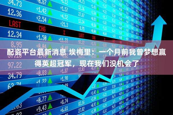 配资平台最新消息 埃梅里：一个月前我曾梦想赢得英超冠军，现在我们没机会了