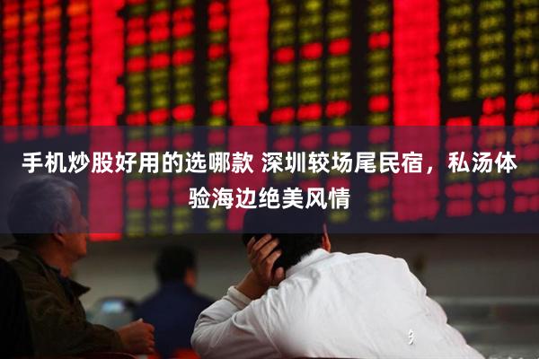 手机炒股好用的选哪款 深圳较场尾民宿，私汤体验海边绝美风情