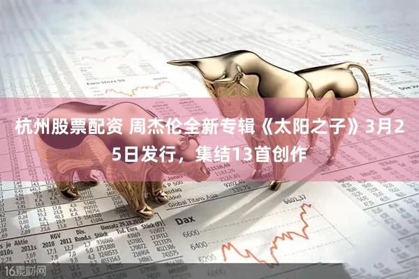 杭州股票配资 周杰伦全新专辑《太阳之子》3月25日发行，集结13首创作