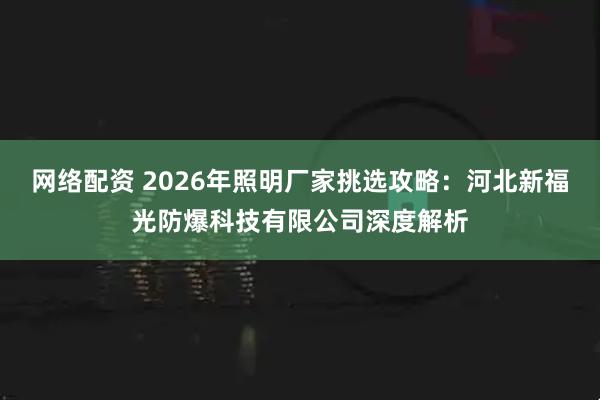 网络配资 2026年照明厂家挑选攻略：河北新福光防爆科技有限公司深度解析