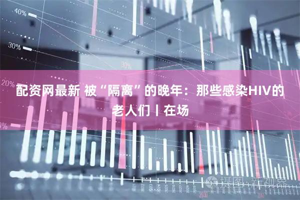 配资网最新 被“隔离”的晚年：那些感染HIV的老人们丨在场