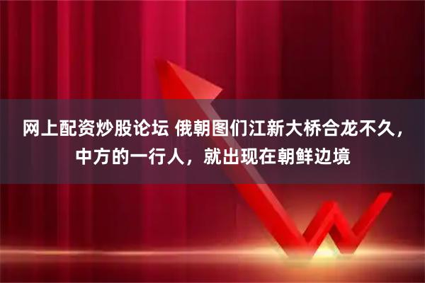 网上配资炒股论坛 俄朝图们江新大桥合龙不久，中方的一行人，就出现在朝鲜边境