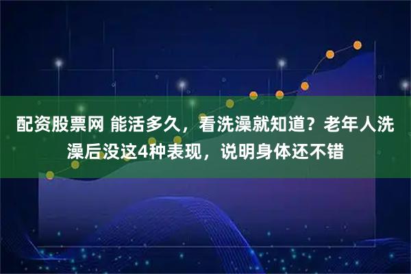 配资股票网 能活多久，看洗澡就知道？老年人洗澡后没这4种表现，说明身体还不错