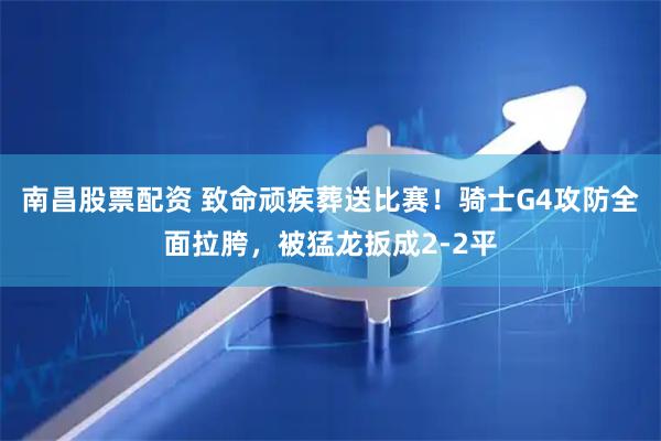 南昌股票配资 致命顽疾葬送比赛！骑士G4攻防全面拉胯，被猛龙扳成2-2平