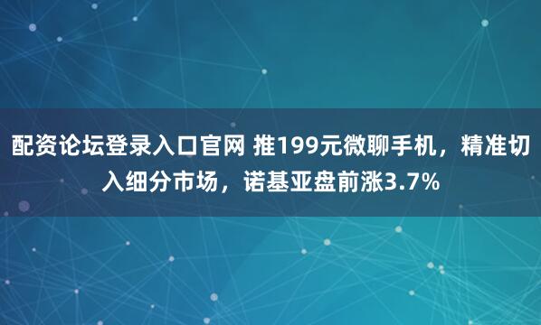 配资论坛登录入口官网 推199元微聊手机，精准切入细分市场，诺基亚盘前涨3.7%