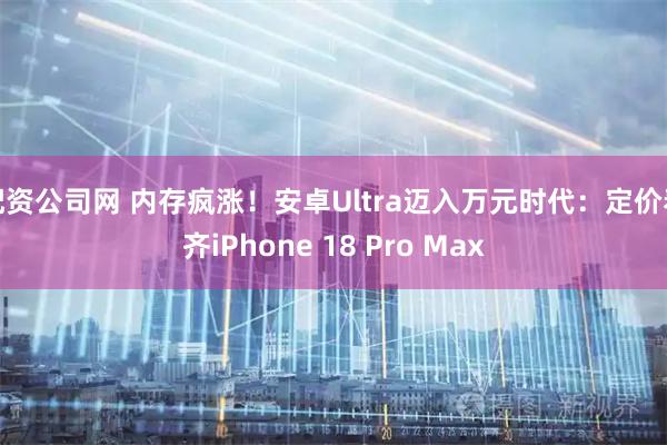 配资公司网 内存疯涨！安卓Ultra迈入万元时代：定价看齐iPhone 18 Pro Max