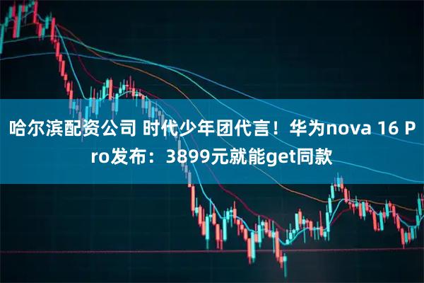 哈尔滨配资公司 时代少年团代言！华为nova 16 Pro发布：3899元就能get同款
